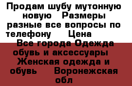 Продам шубу мутонную новую . Размеры разные,все вопросы по телефону.  › Цена ­ 10 000 - Все города Одежда, обувь и аксессуары » Женская одежда и обувь   . Воронежская обл.